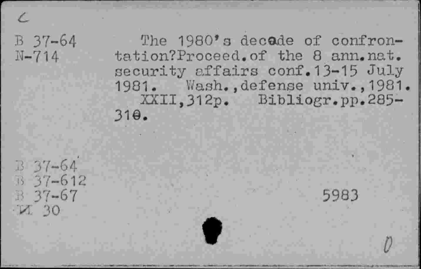 ﻿B 37-64
N-714
The 1980*3 decode of confron-tation?Proceed.of the 8 ann.nat. security affairs conf.13-15 July 1981. Wash.,defense univ.,1981.
XXII,312p. Bibliogr.pp.285-31©.
B 37-64 B 37-612 B 37-67 •M 30
5983
0